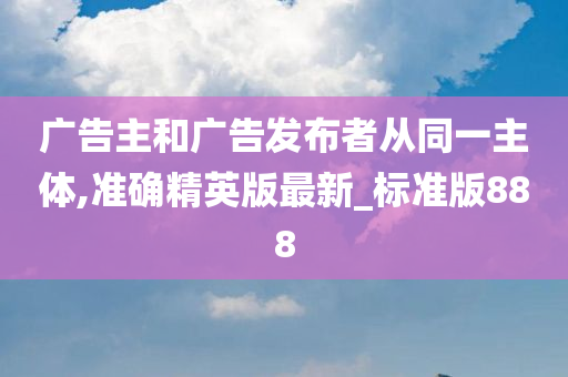 广告主和广告发布者从同一主体,准确精英版最新_标准版888