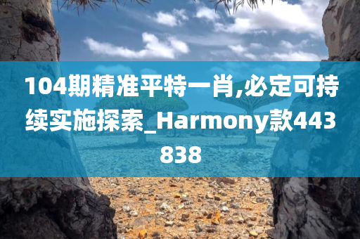 104期精准平特一肖,必定可持续实施探索_Harmony款443838