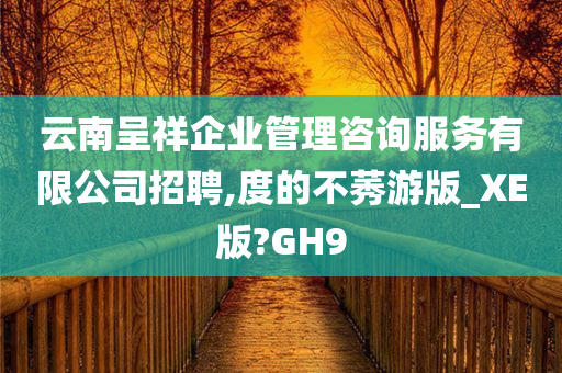 云南呈祥企业管理咨询服务有限公司招聘,度的不莠游版_XE版?GH9