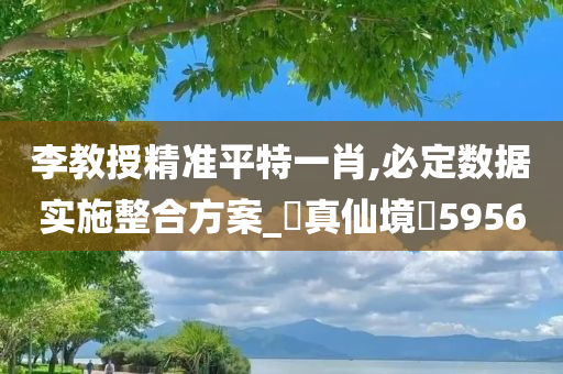 李教授精准平特一肖,必定数据实施整合方案_‌真仙境‌5956