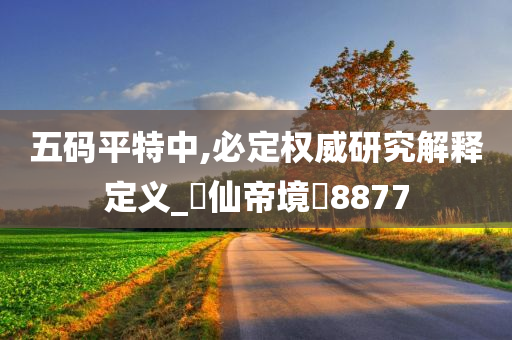 五码平特中,必定权威研究解释定义_‌仙帝境‌8877