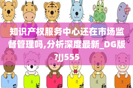 知识产权服务中心还在市场监督管理吗,分析深度最新_DG版?JJ555