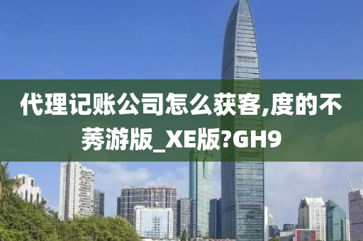 代理记账公司怎么获客,度的不莠游版_XE版?GH9