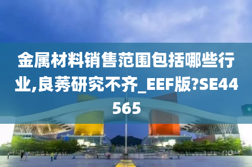 金属材料销售范围包括哪些行业,良莠研究不齐_EEF版?SE44565