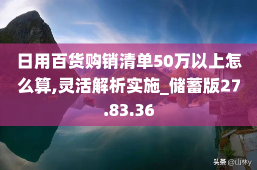 日用百货购销清单50万以上怎么算,灵活解析实施_储蓄版27.83.36