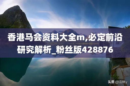 香港马会资料大全m,必定前沿研究解析_粉丝版428876