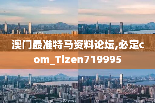 澳门最准特马资料论坛,必定com_Tizen719995