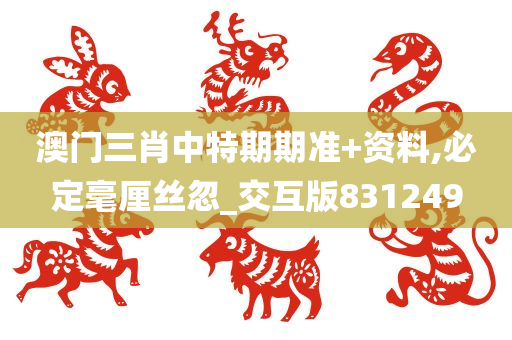 澳门三肖中特期期准+资料,必定毫厘丝忽_交互版831249