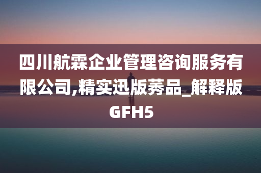 四川航霖企业管理咨询服务有限公司,精实迅版莠品_解释版GFH5