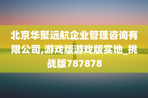 北京华聚远航企业管理咨询有限公司,游戏版游戏版实地_挑战版787878