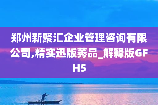 郑州新聚汇企业管理咨询有限公司,精实迅版莠品_解释版GFH5