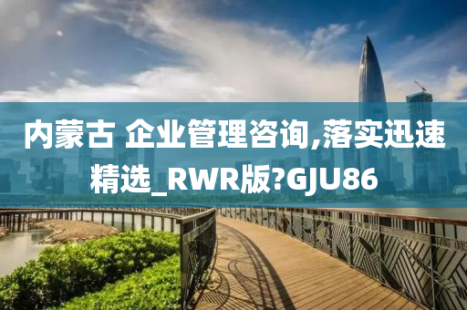 内蒙古 企业管理咨询,落实迅速精选_RWR版?GJU86