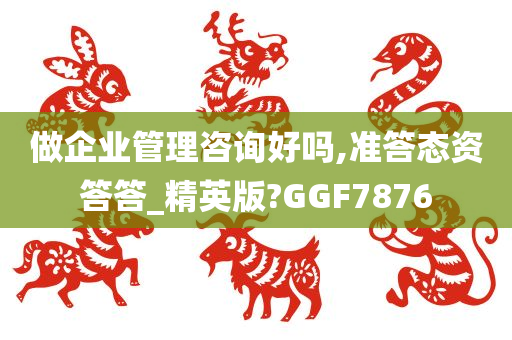 做企业管理咨询好吗,准答态资答答_精英版?GGF7876