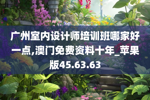 广州室内设计师培训班哪家好一点,澳门免费资料十年_苹果版45.63.63