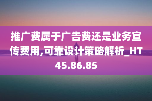 推广费属于广告费还是业务宣传费用,可靠设计策略解析_HT45.86.85