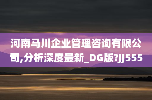 河南马川企业管理咨询有限公司,分析深度最新_DG版?JJ555