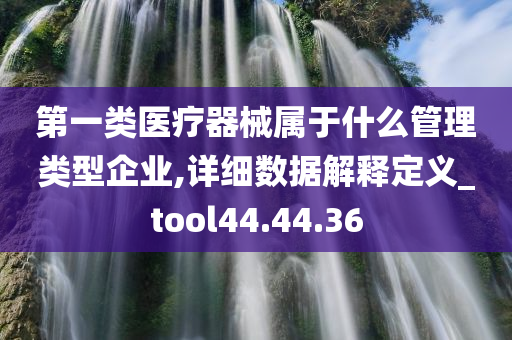 第一类医疗器械属于什么管理类型企业,详细数据解释定义_tool44.44.36