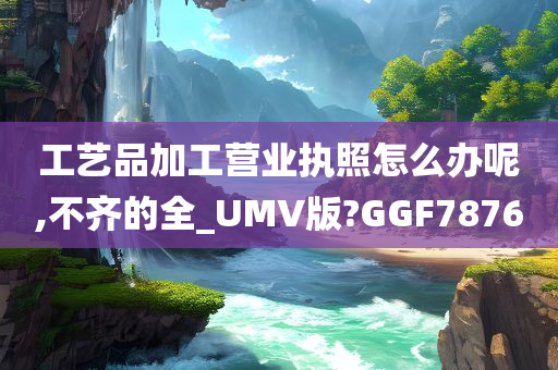 工艺品加工营业执照怎么办呢,不齐的全_UMV版?GGF7876