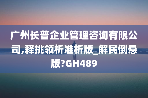 广州长普企业管理咨询有限公司,释挑领析准析版_解民倒悬版?GH489