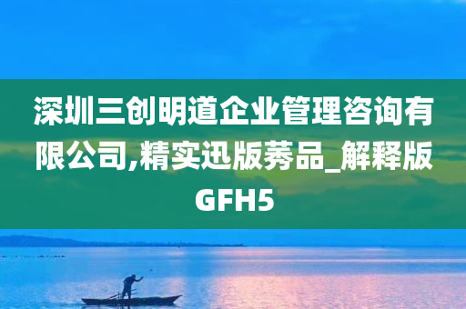 深圳三创明道企业管理咨询有限公司,精实迅版莠品_解释版GFH5