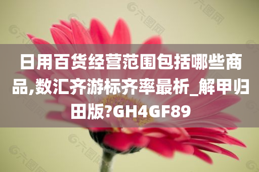 日用百货经营范围包括哪些商品,数汇齐游标齐率最析_解甲归田版?GH4GF89