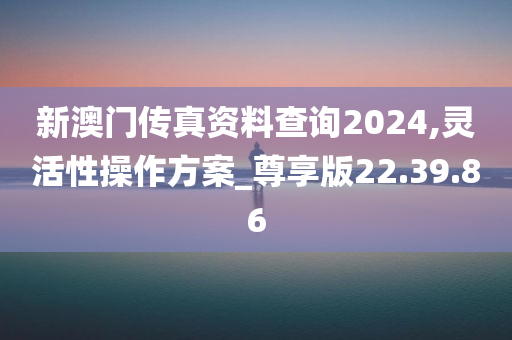 新澳门传真资料查询2024,灵活性操作方案_尊享版22.39.86