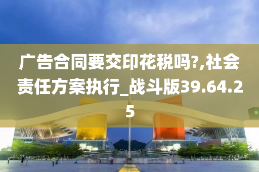 广告合同要交印花税吗?,社会责任方案执行_战斗版39.64.25