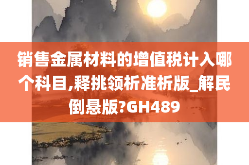 销售金属材料的增值税计入哪个科目,释挑领析准析版_解民倒悬版?GH489