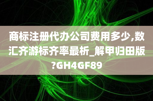 商标注册代办公司费用多少,数汇齐游标齐率最析_解甲归田版?GH4GF89