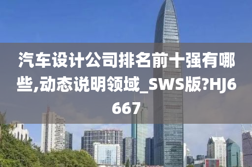 汽车设计公司排名前十强有哪些,动态说明领域_SWS版?HJ6667