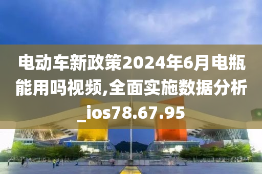 电动车新政策2024年6月电瓶能用吗视频,全面实施数据分析_ios78.67.95