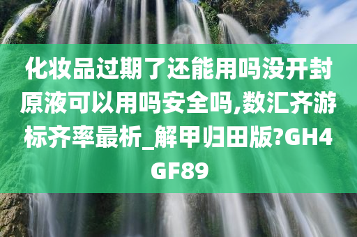 化妆品过期了还能用吗没开封原液可以用吗安全吗,数汇齐游标齐率最析_解甲归田版?GH4GF89