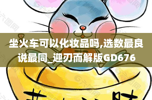 坐火车可以化妆品吗,选数最良说最同_迎刃而解版GD676