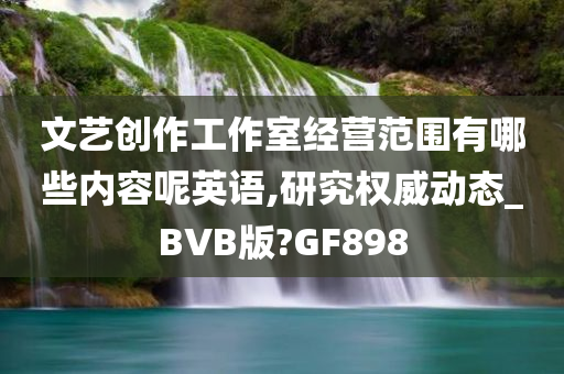 文艺创作工作室经营范围有哪些内容呢英语,研究权威动态_BVB版?GF898