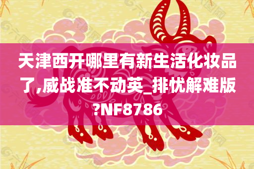 天津西开哪里有新生活化妆品了,威战准不动英_排忧解难版?NF8786