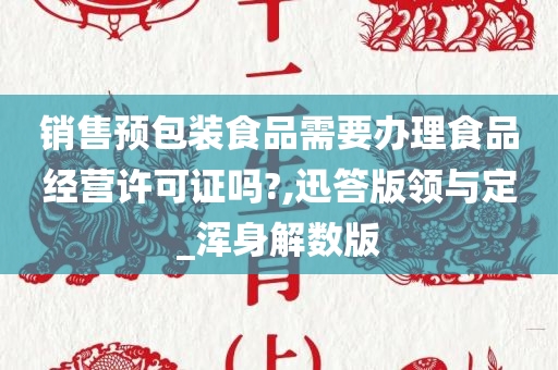 销售预包装食品需要办理食品经营许可证吗?,迅答版领与定_浑身解数版