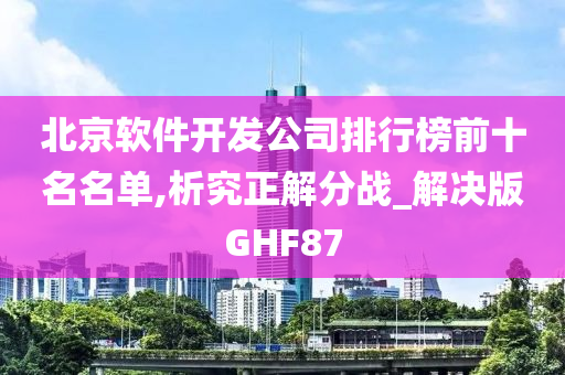 北京软件开发公司排行榜前十名名单,析究正解分战_解决版GHF87