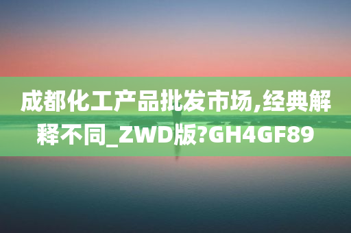 成都化工产品批发市场,经典解释不同_ZWD版?GH4GF89