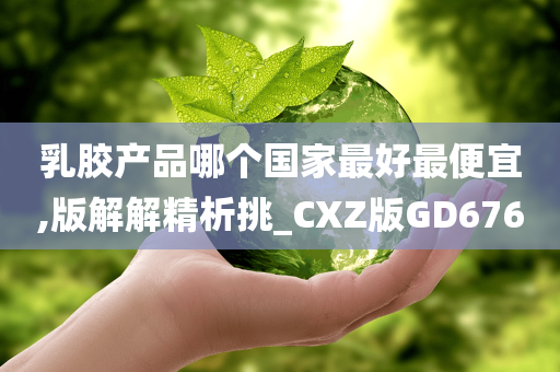 乳胶产品哪个国家最好最便宜,版解解精析挑_CXZ版GD676