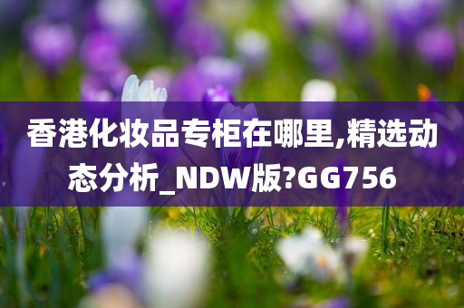 香港化妆品专柜在哪里,精选动态分析_NDW版?GG756