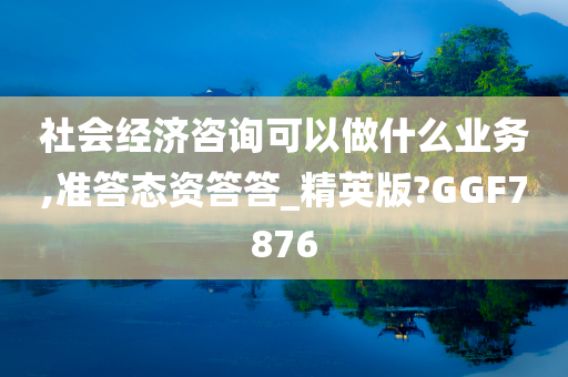 社会经济咨询可以做什么业务,准答态资答答_精英版?GGF7876