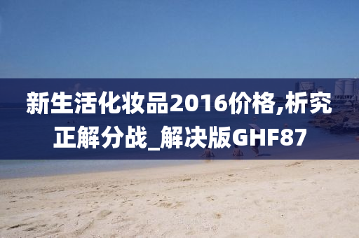 新生活化妆品2016价格,析究正解分战_解决版GHF87