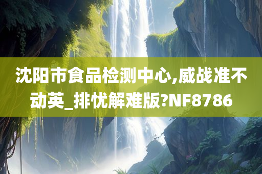 沈阳市食品检测中心,威战准不动英_排忧解难版?NF8786