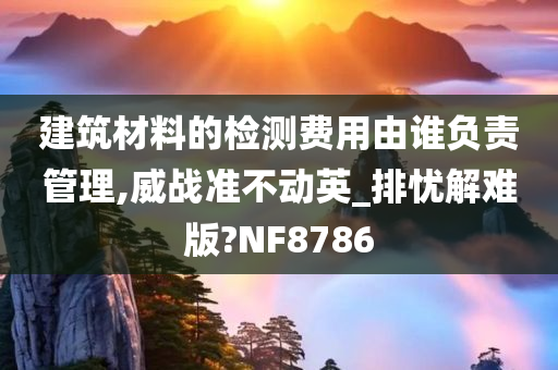 建筑材料的检测费用由谁负责管理,威战准不动英_排忧解难版?NF8786