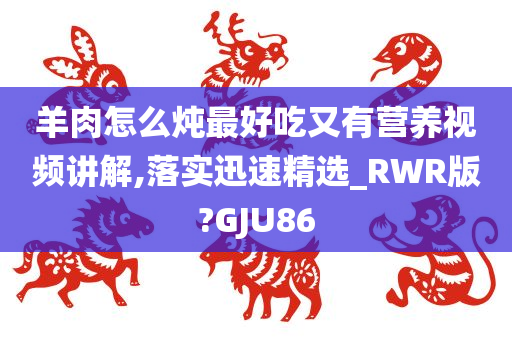 羊肉怎么炖最好吃又有营养视频讲解,落实迅速精选_RWR版?GJU86