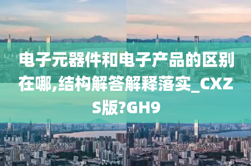 电子元器件和电子产品的区别在哪,结构解答解释落实_CXZS版?GH9