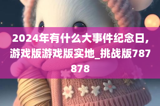 2024年有什么大事件纪念日,游戏版游戏版实地_挑战版787878