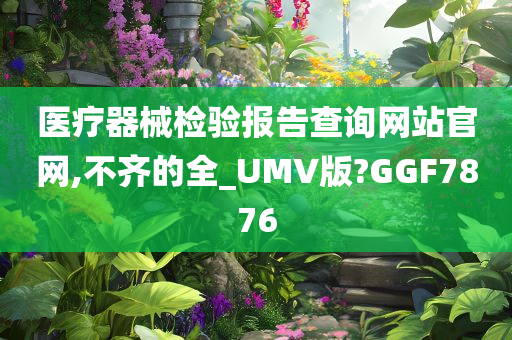 医疗器械检验报告查询网站官网,不齐的全_UMV版?GGF7876