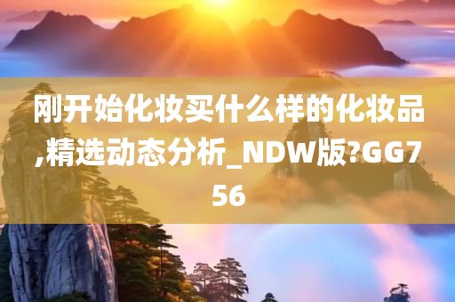 刚开始化妆买什么样的化妆品,精选动态分析_NDW版?GG756