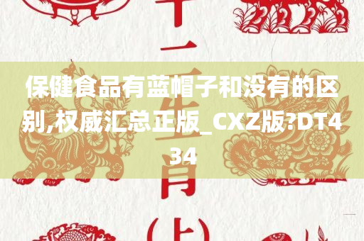 保健食品有蓝帽子和没有的区别,权威汇总正版_CXZ版?DT434